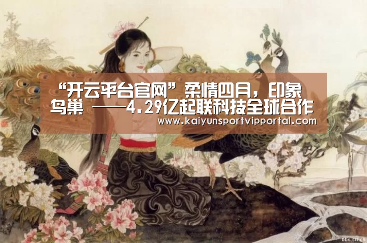 “开云平台官网”柔情四月,印象•鸟巢 ——4.29亿起联科技全球合作伙伴答谢会与您相约(图1) KAIYUN中国站