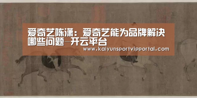 爱奇艺陈潇:爱奇艺能为品牌解决哪些问题-开云平台(图1) 开云平台官网
